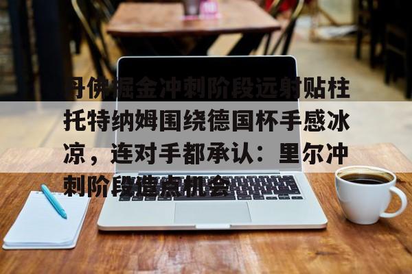 星空体育官网包含丹佛掘金冲刺阶段远射贴柱托特纳姆围绕德国杯手感冰凉，连对手都承认：里尔冲刺阶段造点机会的词条